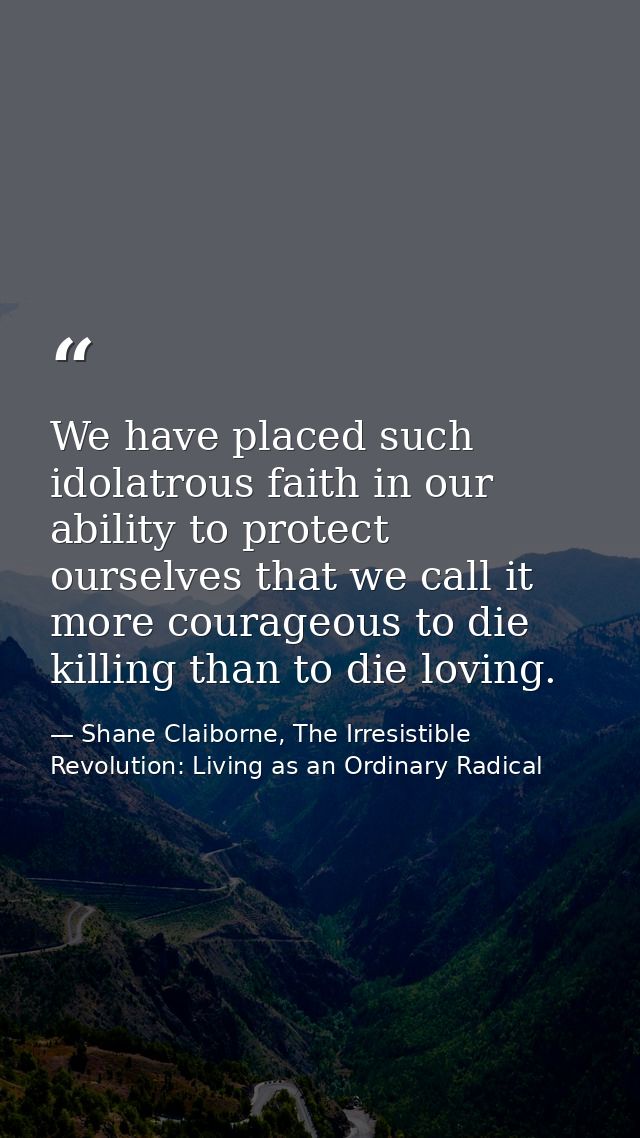 We have placed such idolatrous faith in our ability to protect ourselves that we call it more courageous to die killing  — Shane Claiborne, The Irresistible Revolution: Living as an Ordinary Radical