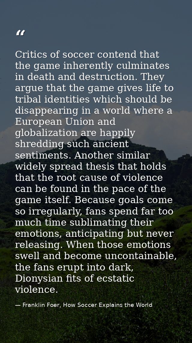 Critics of soccer contend that the game inherently culminates in death and destruction. They argue that the game gives l — Franklin Foer, How Soccer Explains the World
