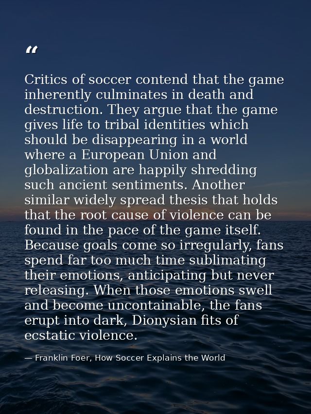 Critics of soccer contend that the game inherently culminates in death and destruction. They argue that the game gives l — Franklin Foer, How Soccer Explains the World