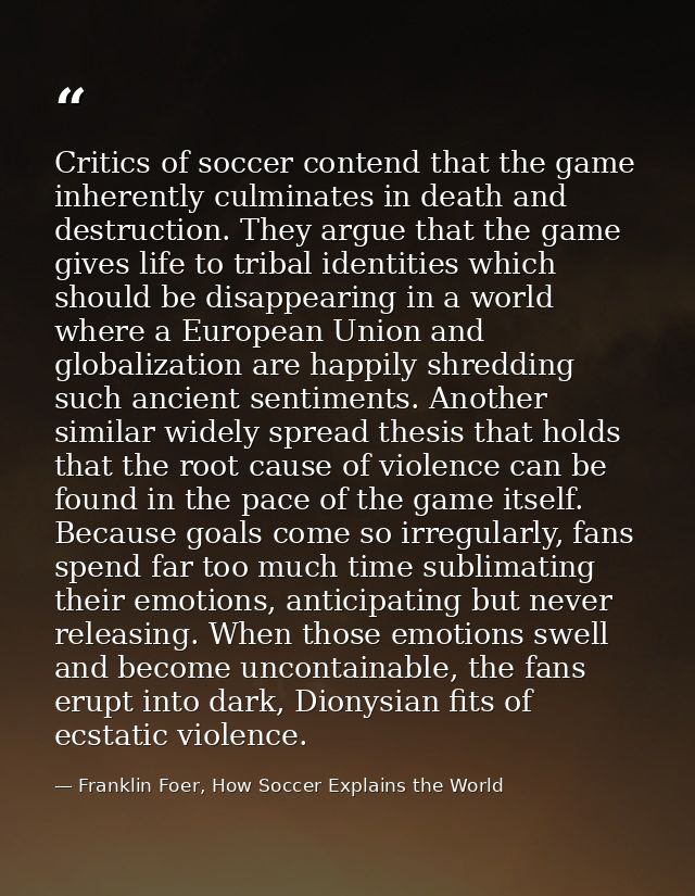 Critics of soccer contend that the game inherently culminates in death and destruction. They argue that the game gives l — Franklin Foer, How Soccer Explains the World