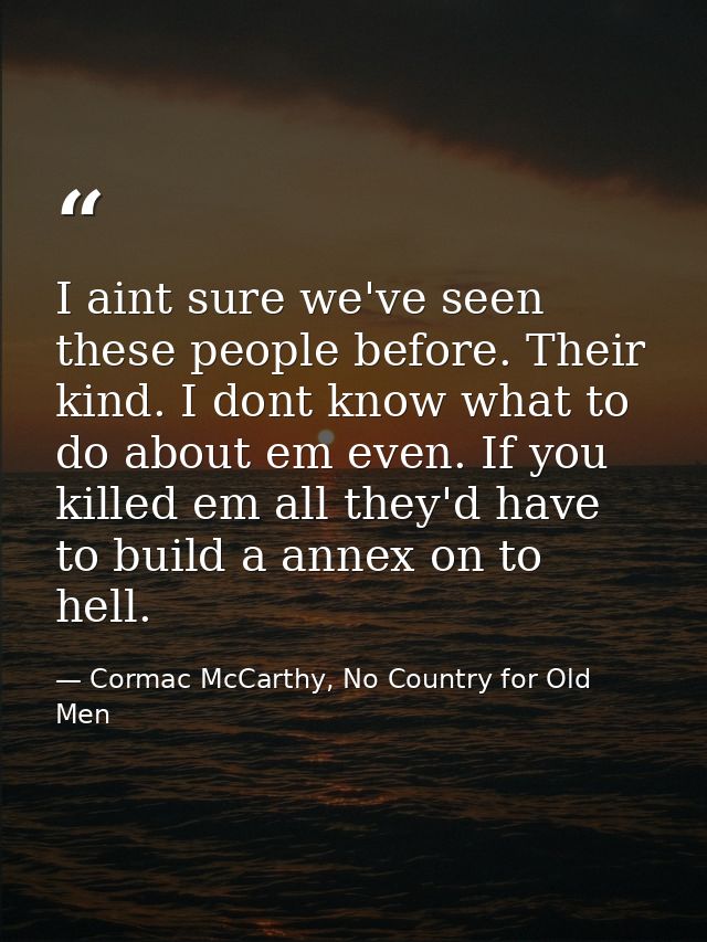 I aint sure we've seen these people before. Their kind. I dont know what to do about em even. If you killed em all they' — Cormac McCarthy, No Country for Old Men