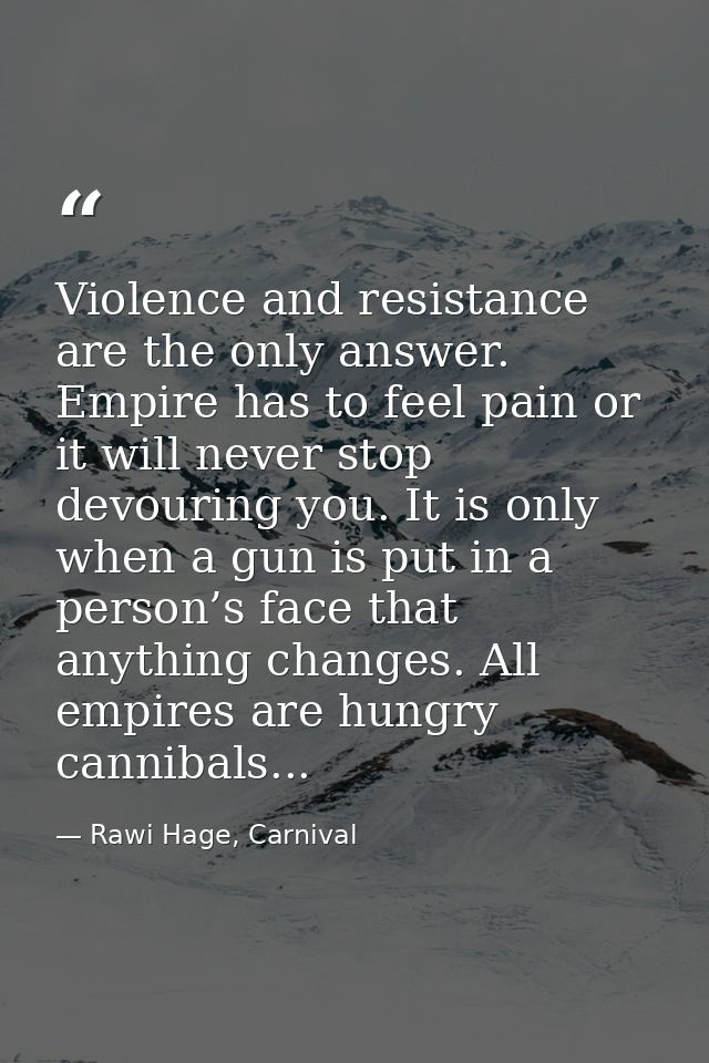 Violence and resistance are the only answer. Empire has to feel pain or it will never stop devouring you. It is only whe — Rawi Hage, Carnival