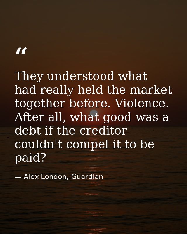 They understood what had really held the market together before. Violence. After all, what good was a debt if the credit — Alex London, Guardian