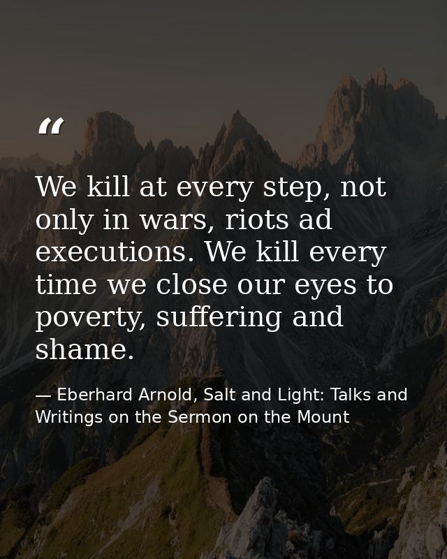 We kill at every step, not only in wars, riots ad executions. We kill every time we close our eyes to poverty, suffering — Eberhard Arnold, Salt and Light: Talks and Writings on the Sermon on the Mount