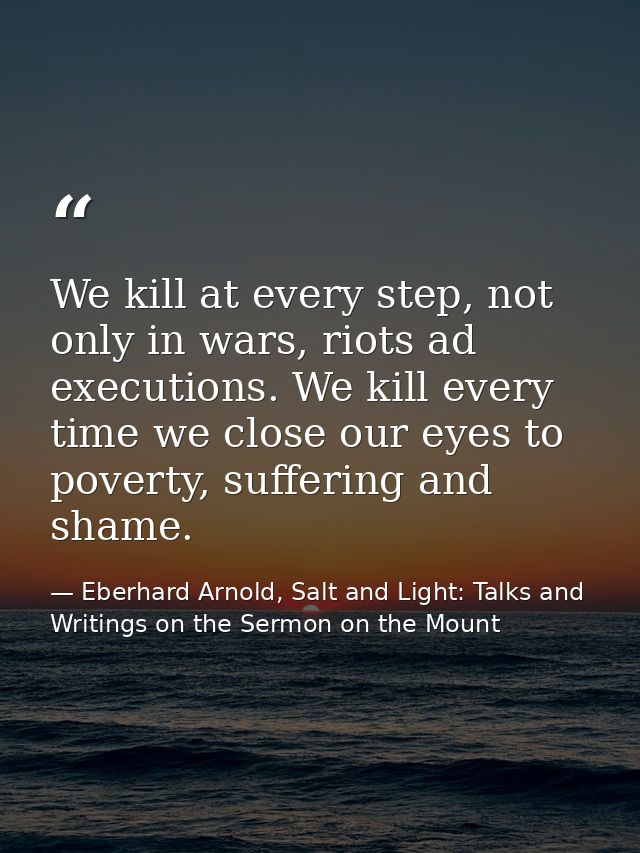 We kill at every step, not only in wars, riots ad executions. We kill every time we close our eyes to poverty, suffering — Eberhard Arnold, Salt and Light: Talks and Writings on the Sermon on the Mount