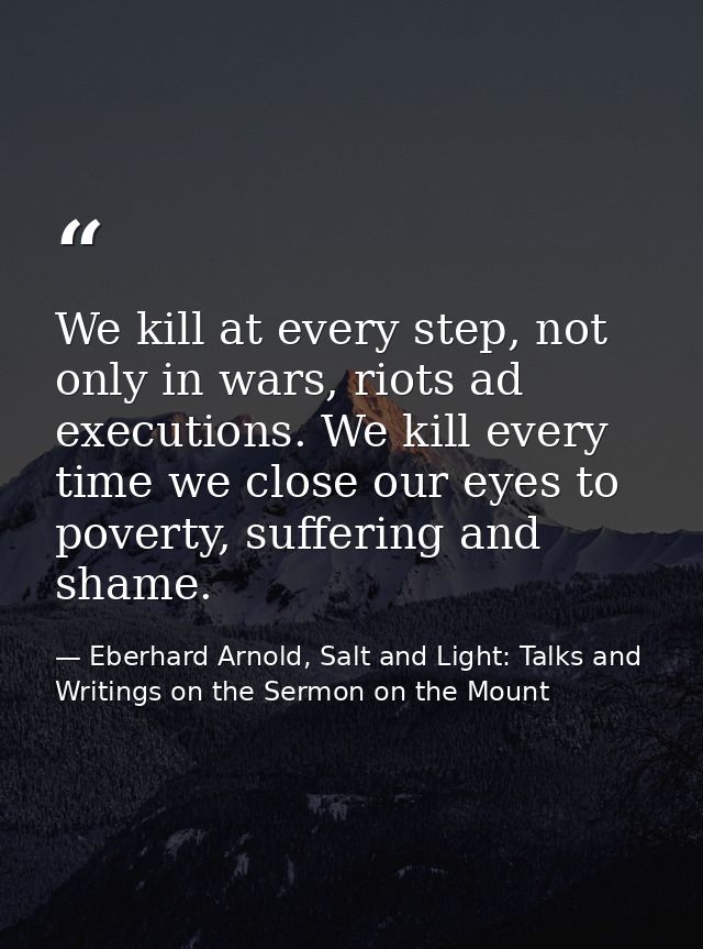 We kill at every step, not only in wars, riots ad executions. We kill every time we close our eyes to poverty, suffering — Eberhard Arnold, Salt and Light: Talks and Writings on the Sermon on the Mount