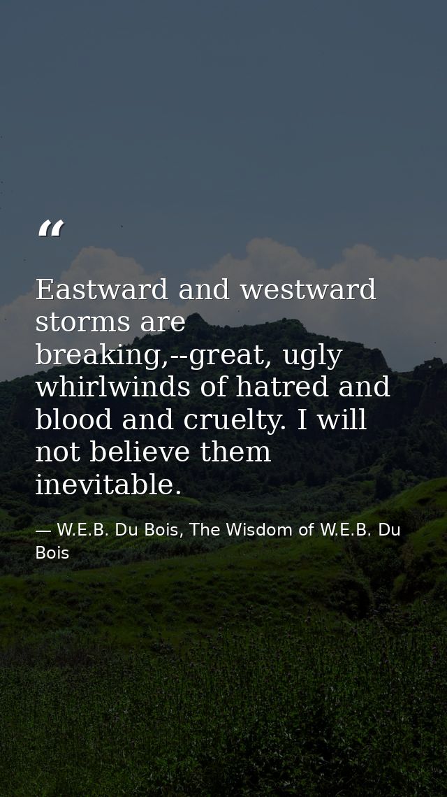 Eastward and westward storms are breaking,--great, ugly whirlwinds of hatred and blood and cruelty. I will not believe t — W.E.B. Du Bois, The Wisdom of W.E.B. Du Bois