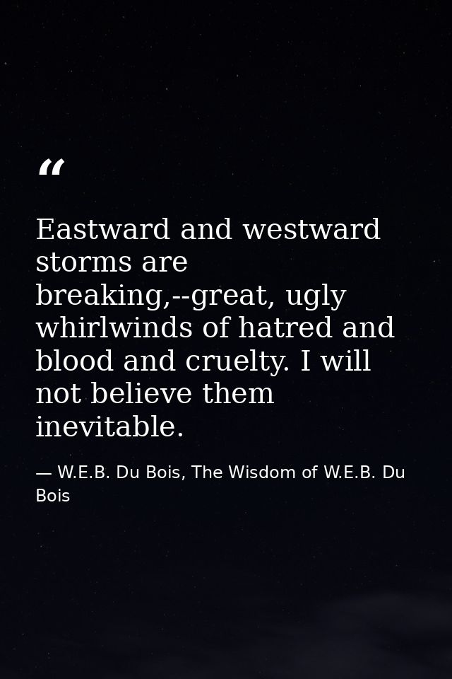 Eastward and westward storms are breaking,--great, ugly whirlwinds of hatred and blood and cruelty. I will not believe t — W.E.B. Du Bois, The Wisdom of W.E.B. Du Bois
