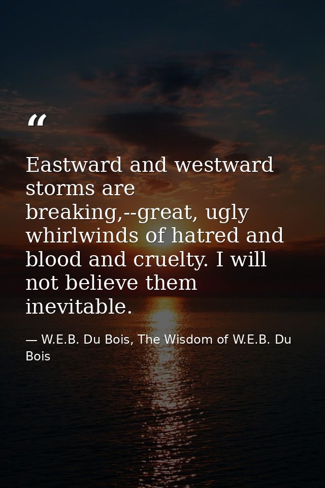 Eastward and westward storms are breaking,--great, ugly whirlwinds of hatred and blood and cruelty. I will not believe t — W.E.B. Du Bois, The Wisdom of W.E.B. Du Bois