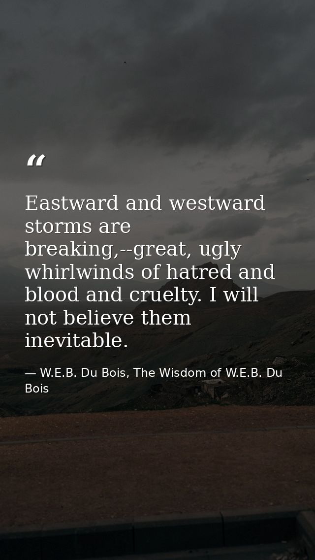 Eastward and westward storms are breaking,--great, ugly whirlwinds of hatred and blood and cruelty. I will not believe t — W.E.B. Du Bois, The Wisdom of W.E.B. Du Bois