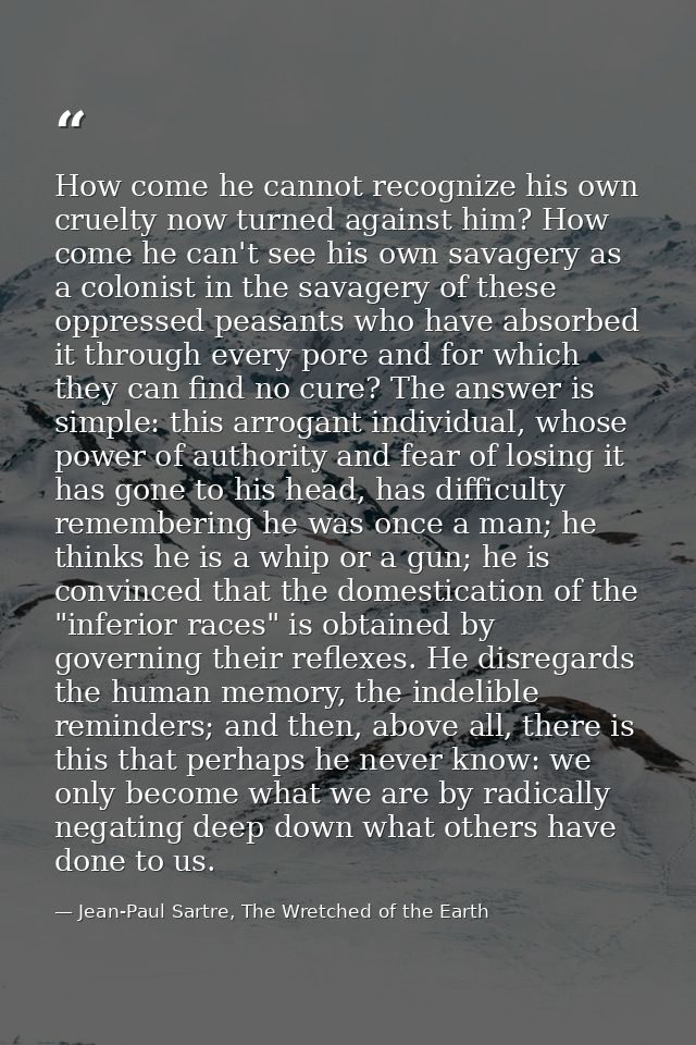 How come he cannot recognize his own cruelty now turned against him? How come he can't see his own savagery as a colonis — Jean-Paul Sartre, The Wretched of the Earth