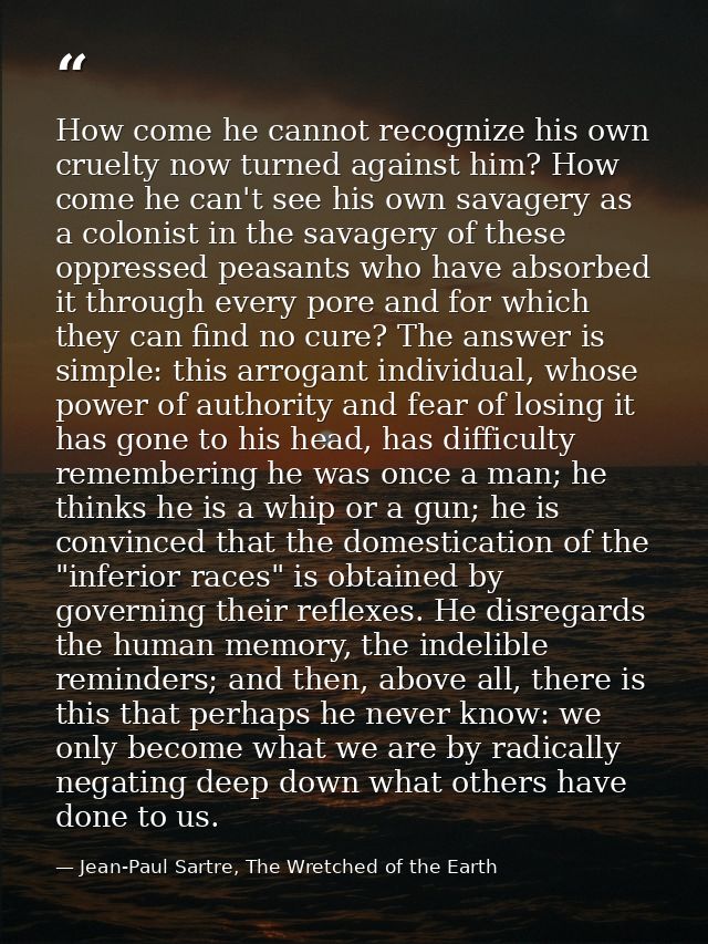 How come he cannot recognize his own cruelty now turned against him? How come he can't see his own savagery as a colonis — Jean-Paul Sartre, The Wretched of the Earth
