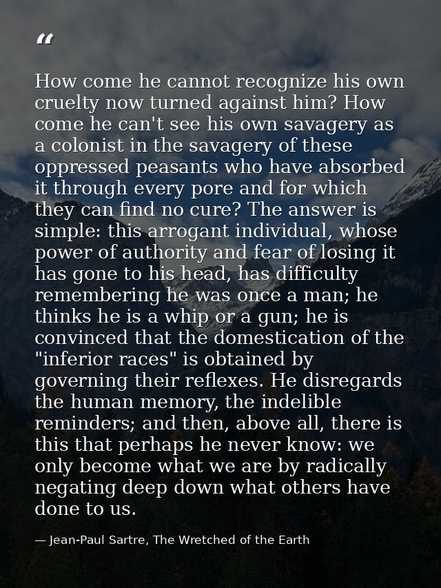 How come he cannot recognize his own cruelty now turned against him? How come he can't see his own savagery as a colonis — Jean-Paul Sartre, The Wretched of the Earth