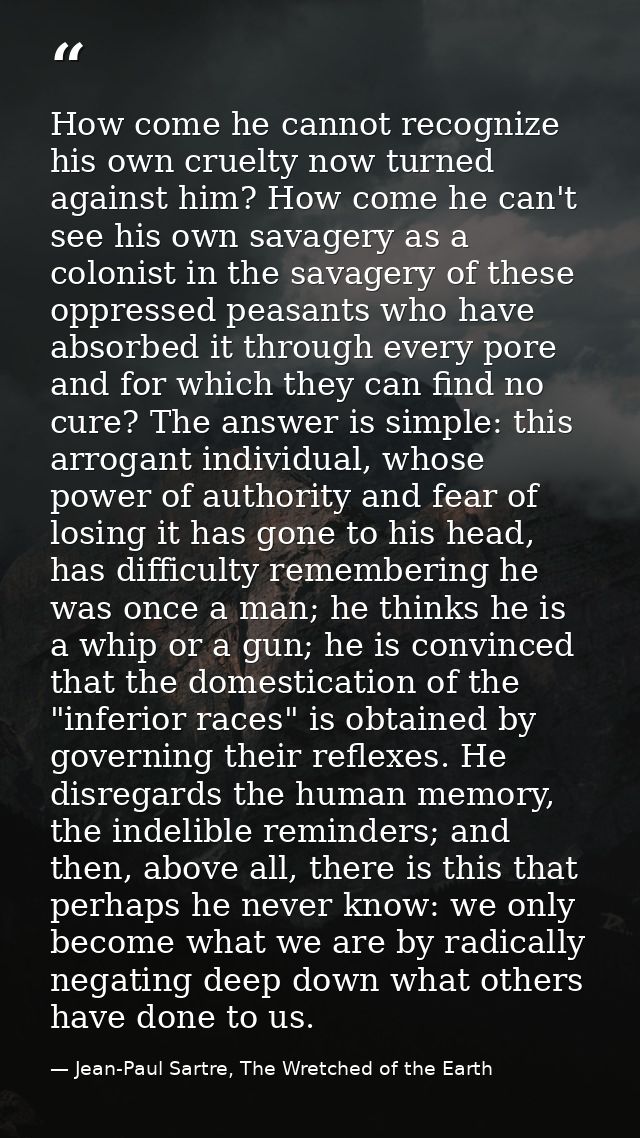 How come he cannot recognize his own cruelty now turned against him? How come he can't see his own savagery as a colonis — Jean-Paul Sartre, The Wretched of the Earth