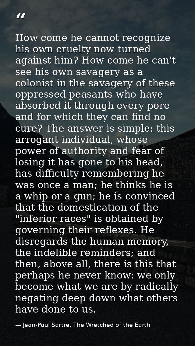 How come he cannot recognize his own cruelty now turned against him? How come he can't see his own savagery as a colonis — Jean-Paul Sartre, The Wretched of the Earth