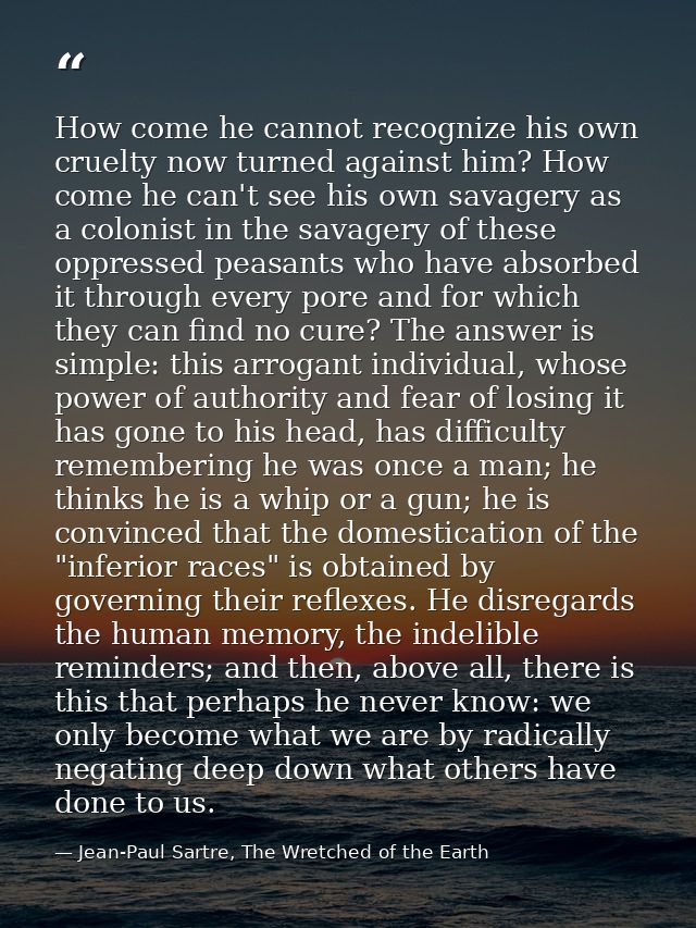 How come he cannot recognize his own cruelty now turned against him? How come he can't see his own savagery as a colonis — Jean-Paul Sartre, The Wretched of the Earth