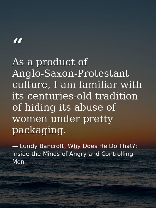 As a product of Anglo-Saxon-Protestant culture, I am familiar with its centuries-old tradition of hiding its abuse of wo — Lundy Bancroft, Why Does He Do That?: Inside the Minds of Angry and Controlling Men