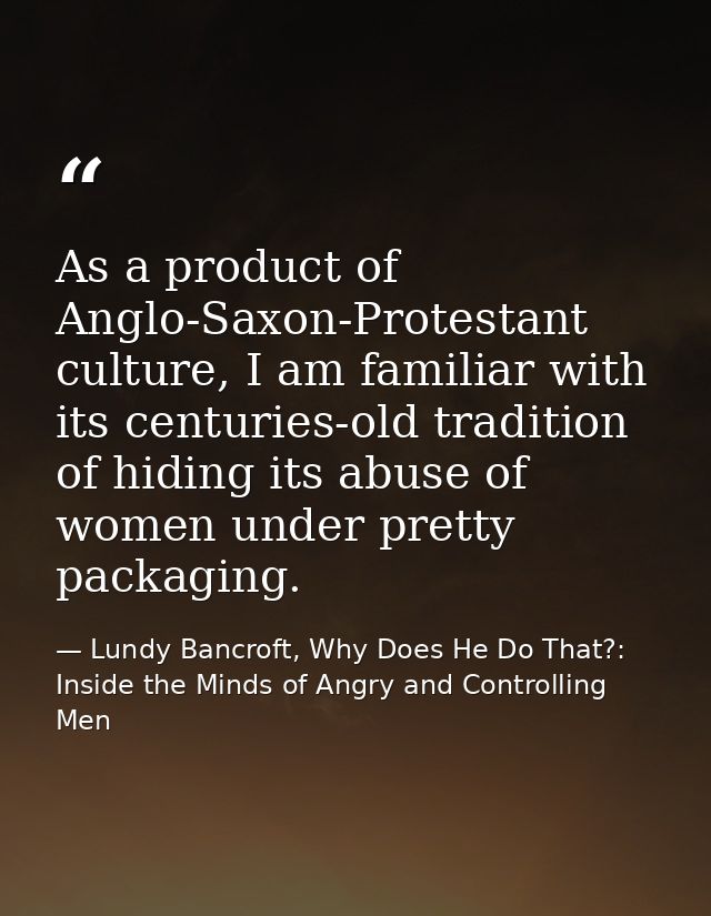 As a product of Anglo-Saxon-Protestant culture, I am familiar with its centuries-old tradition of hiding its abuse of wo — Lundy Bancroft, Why Does He Do That?: Inside the Minds of Angry and Controlling Men