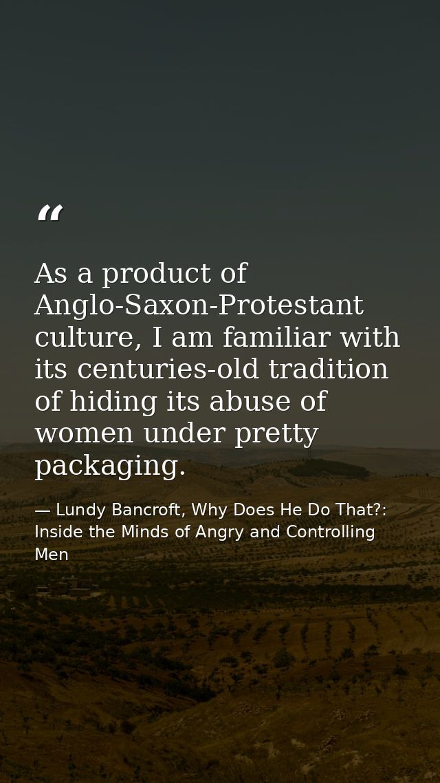 As a product of Anglo-Saxon-Protestant culture, I am familiar with its centuries-old tradition of hiding its abuse of wo — Lundy Bancroft, Why Does He Do That?: Inside the Minds of Angry and Controlling Men