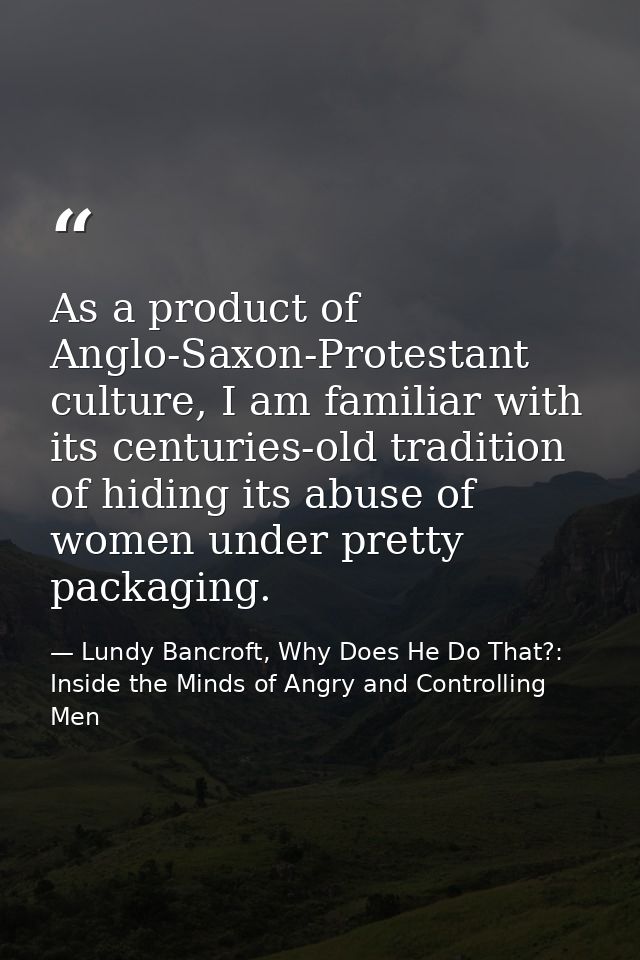 As a product of Anglo-Saxon-Protestant culture, I am familiar with its centuries-old tradition of hiding its abuse of wo — Lundy Bancroft, Why Does He Do That?: Inside the Minds of Angry and Controlling Men
