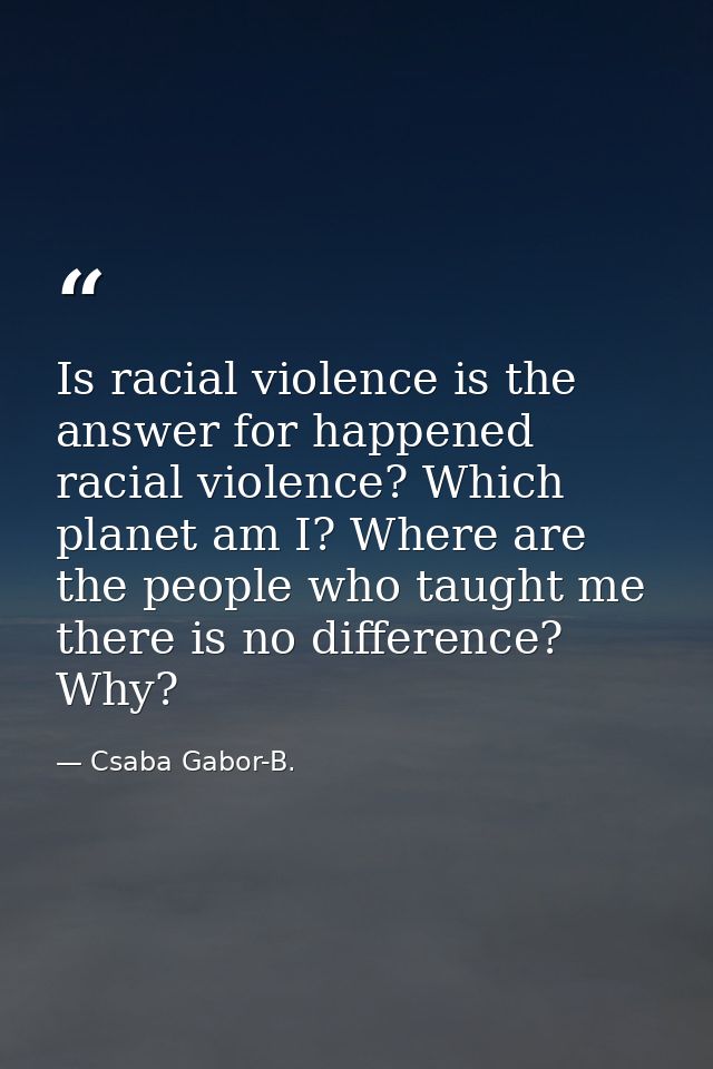 Is racial violence is the answer for happened racial violence? Which planet am I? Where are the people who taught me the — Csaba Gabor-B.