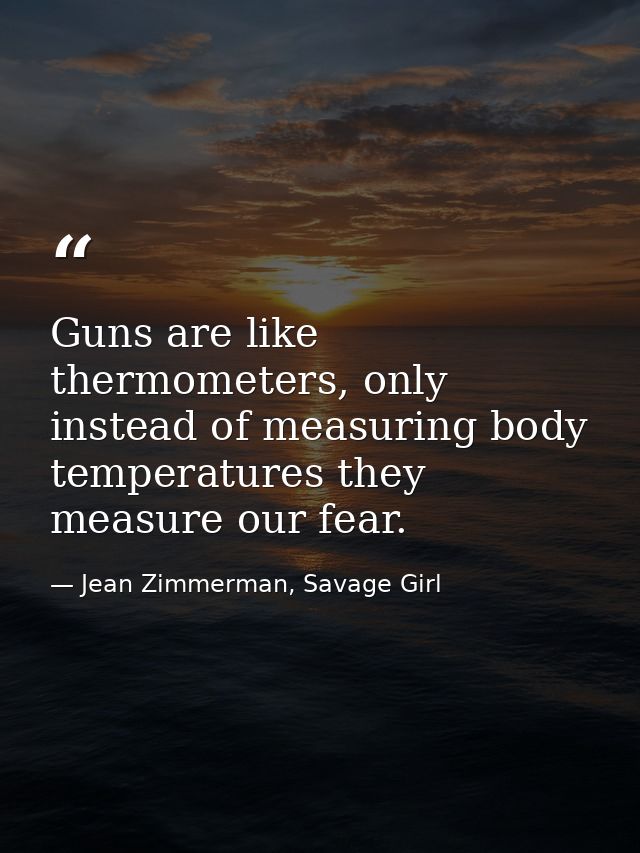 Guns are like thermometers, only instead of measuring body temperatures they measure our fear. — Jean Zimmerman, Savage Girl