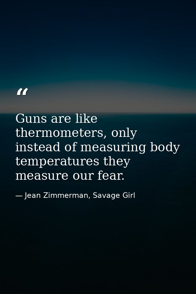 Guns are like thermometers, only instead of measuring body temperatures they measure our fear. — Jean Zimmerman, Savage Girl
