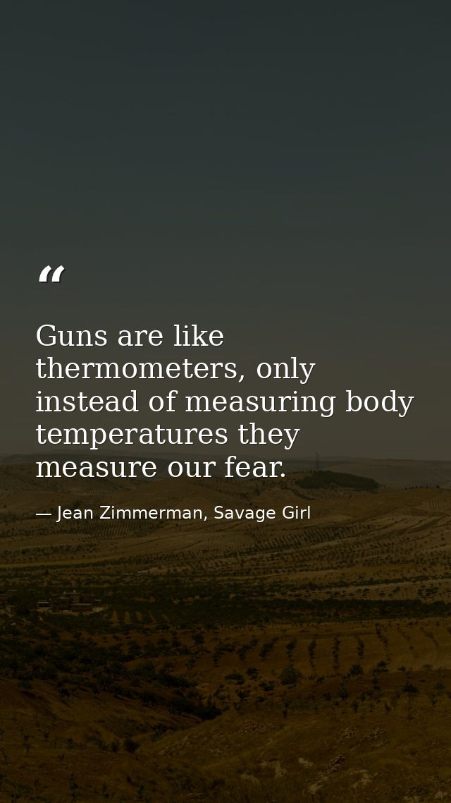 Guns are like thermometers, only instead of measuring body temperatures they measure our fear. — Jean Zimmerman, Savage Girl