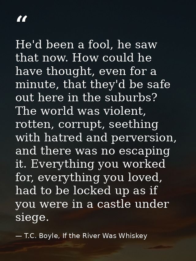 He'd been a fool, he saw that now. How could he have thought, even for a minute, that they'd be safe out here in the sub — T.C. Boyle, If the River Was Whiskey