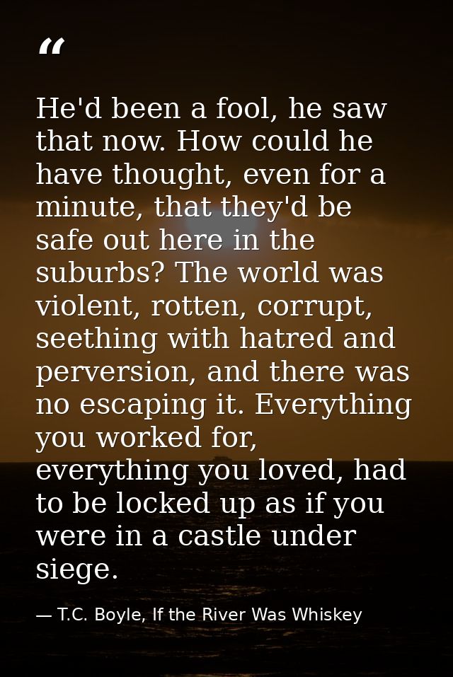 He'd been a fool, he saw that now. How could he have thought, even for a minute, that they'd be safe out here in the sub — T.C. Boyle, If the River Was Whiskey