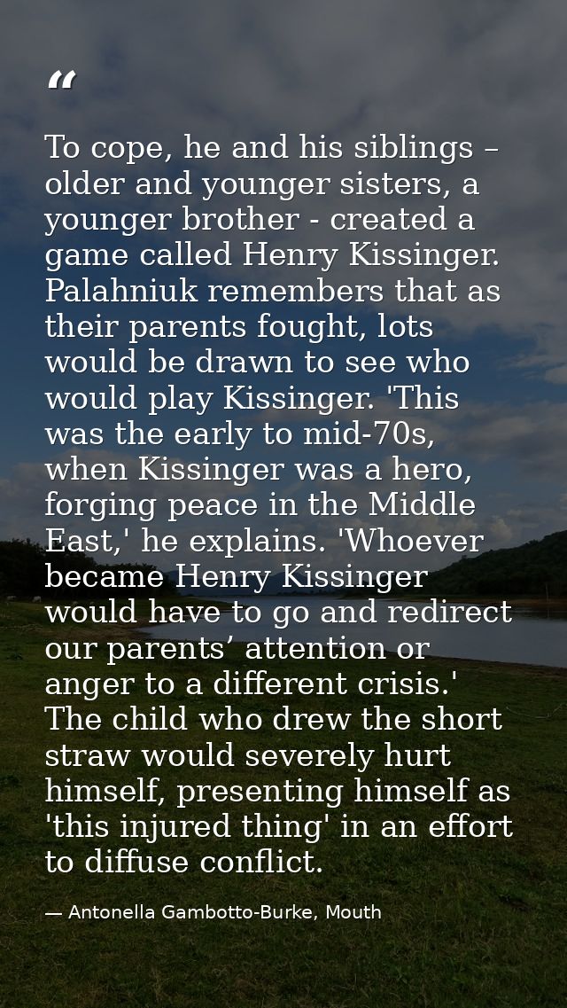 To cope, he and his siblings – older and younger sisters, a younger brother - created a game called Henry Kissinger. Pal — Antonella Gambotto-Burke, Mouth