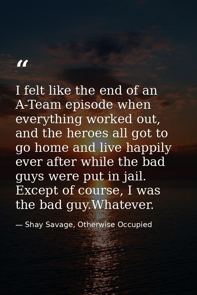 I felt like the end of an A-Team episode when everything worked out, and the heroes all got to go home and live happily  — Shay Savage, Otherwise Occupied