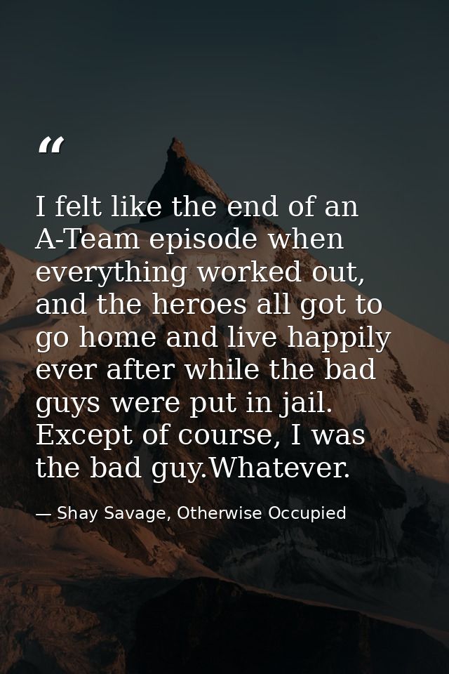 I felt like the end of an A-Team episode when everything worked out, and the heroes all got to go home and live happily  — Shay Savage, Otherwise Occupied