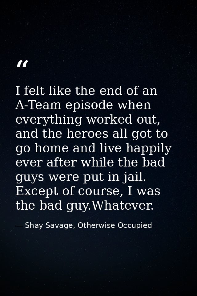I felt like the end of an A-Team episode when everything worked out, and the heroes all got to go home and live happily  — Shay Savage, Otherwise Occupied