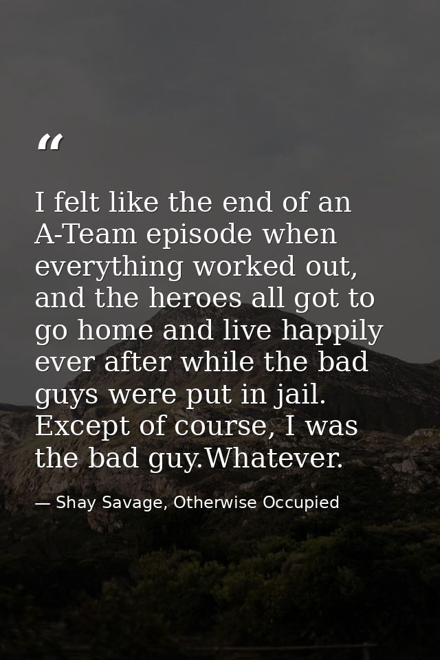 I felt like the end of an A-Team episode when everything worked out, and the heroes all got to go home and live happily  — Shay Savage, Otherwise Occupied