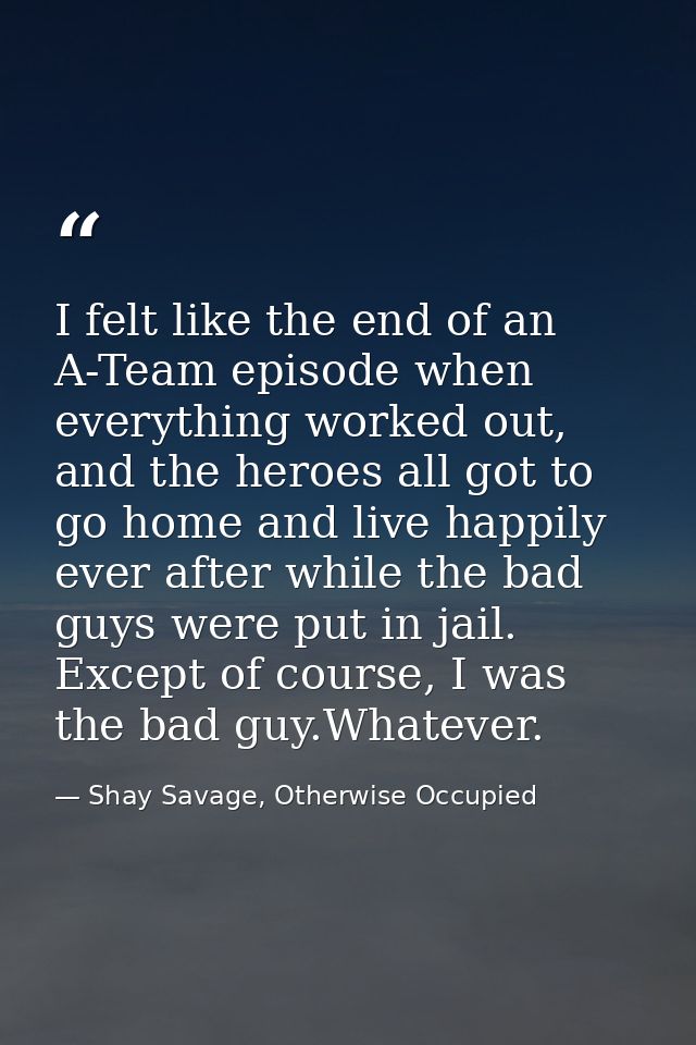 I felt like the end of an A-Team episode when everything worked out, and the heroes all got to go home and live happily  — Shay Savage, Otherwise Occupied