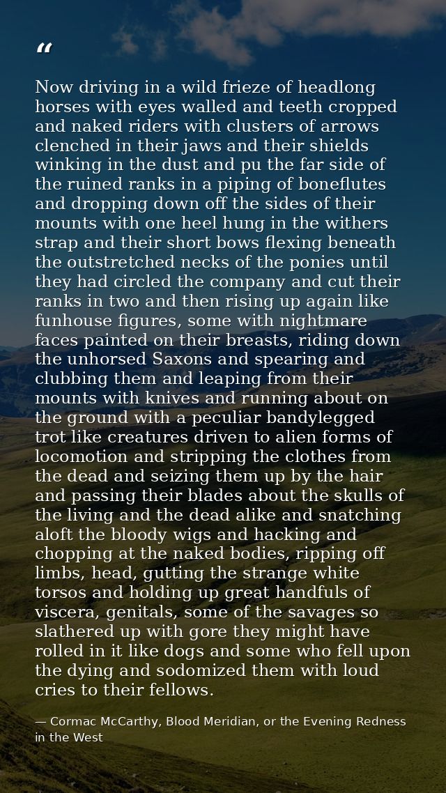 Now driving in a wild frieze of headlong horses with eyes walled and teeth cropped and naked riders with clusters of arr — Cormac McCarthy, Blood Meridian, or the Evening Redness in the West