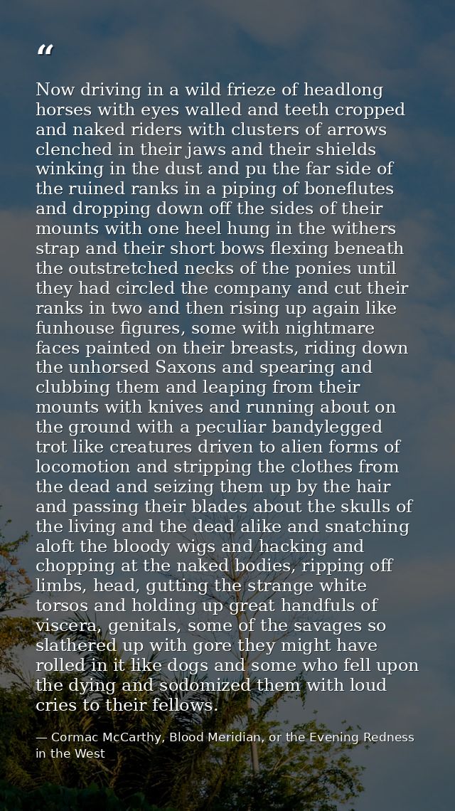 Now driving in a wild frieze of headlong horses with eyes walled and teeth cropped and naked riders with clusters of arr — Cormac McCarthy, Blood Meridian, or the Evening Redness in the West