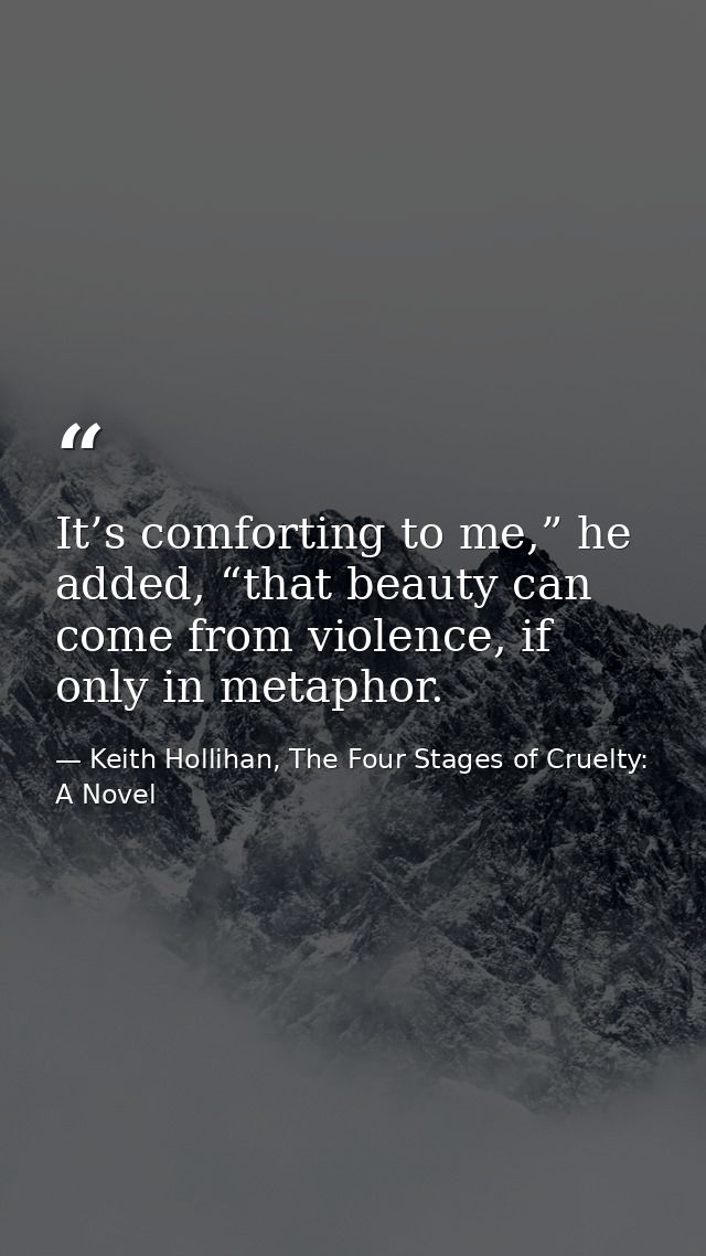 It’s comforting to me,” he added, “that beauty can come from violence, if only in metaphor. — Keith Hollihan, The Four Stages of Cruelty: A Novel