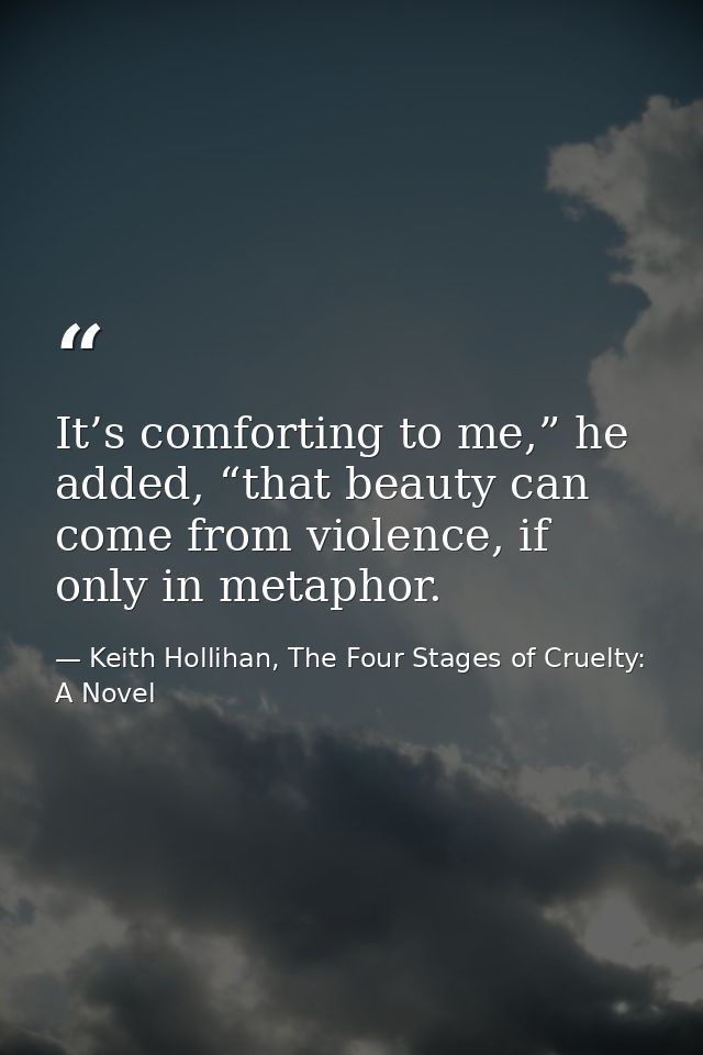 It’s comforting to me,” he added, “that beauty can come from violence, if only in metaphor. — Keith Hollihan, The Four Stages of Cruelty: A Novel
