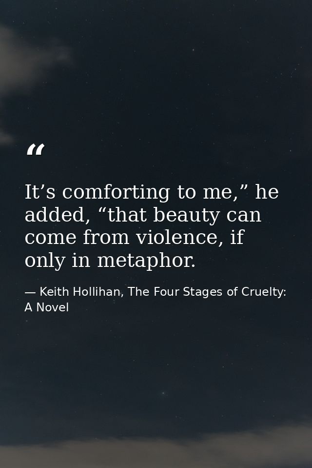 It’s comforting to me,” he added, “that beauty can come from violence, if only in metaphor. — Keith Hollihan, The Four Stages of Cruelty: A Novel