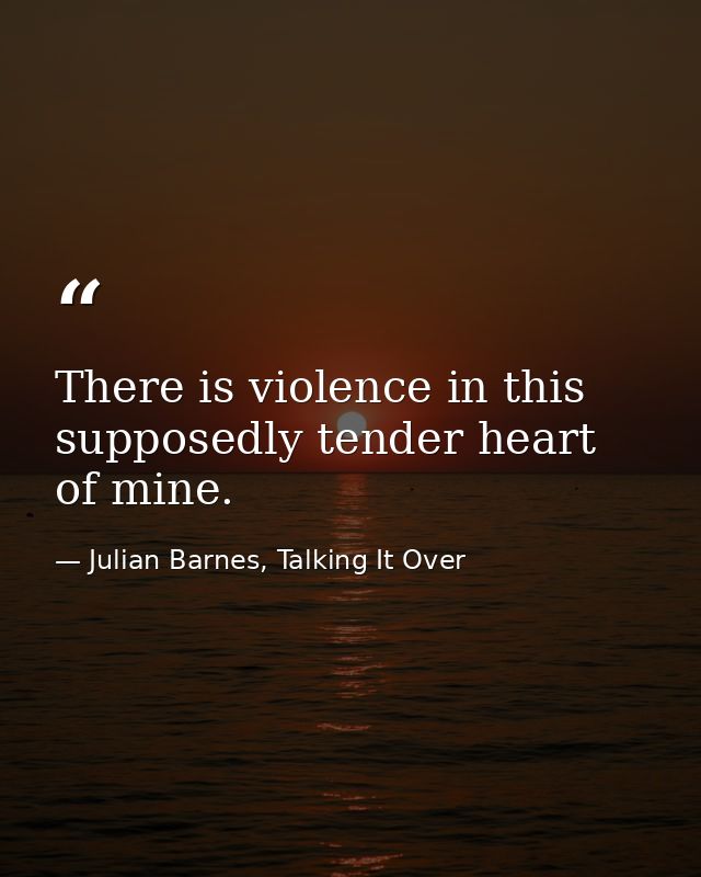 There is violence in this supposedly tender heart of mine. — Julian Barnes, Talking It Over