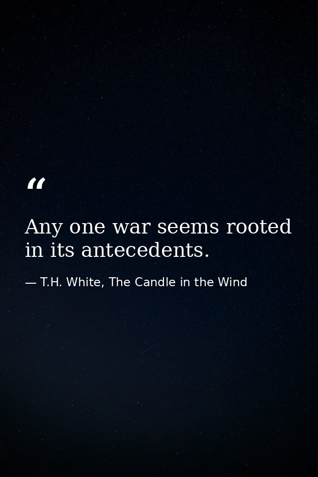 Any one war seems rooted in its antecedents. — T.H. White, The Candle in the Wind