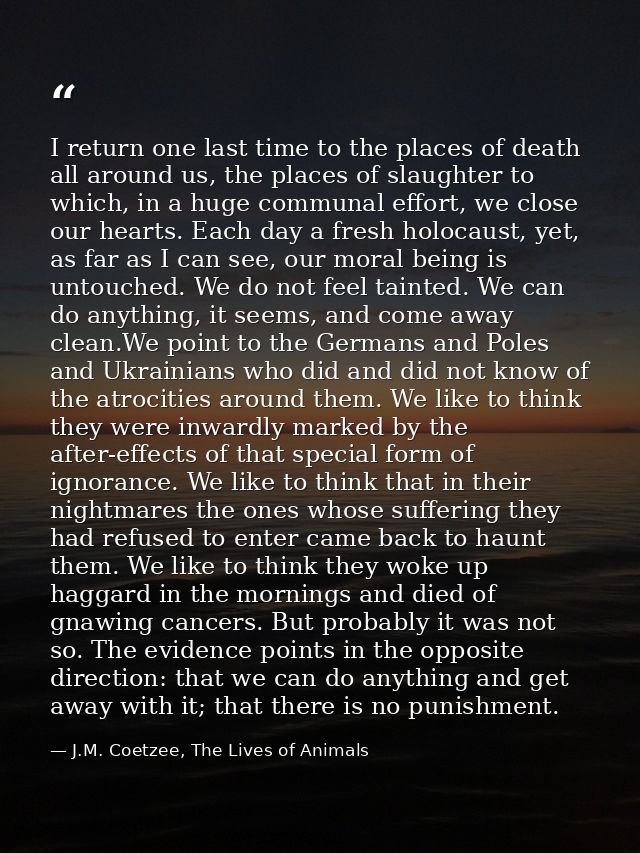 I return one last time to the places of death all around us, the places of slaughter to which, in a huge communal effort — J.M. Coetzee, The Lives of Animals