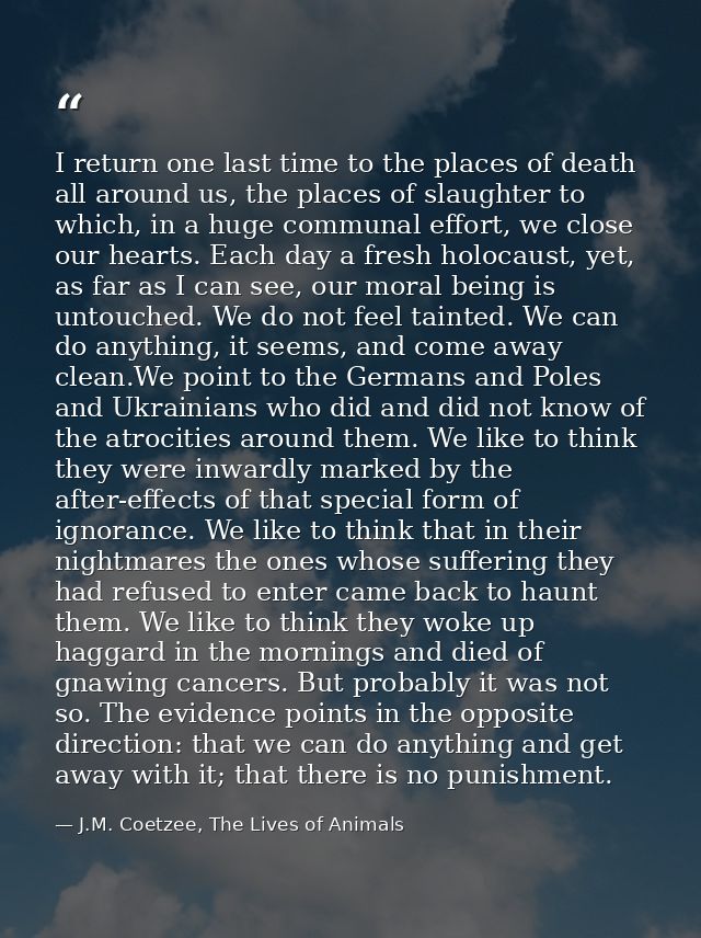 I return one last time to the places of death all around us, the places of slaughter to which, in a huge communal effort — J.M. Coetzee, The Lives of Animals