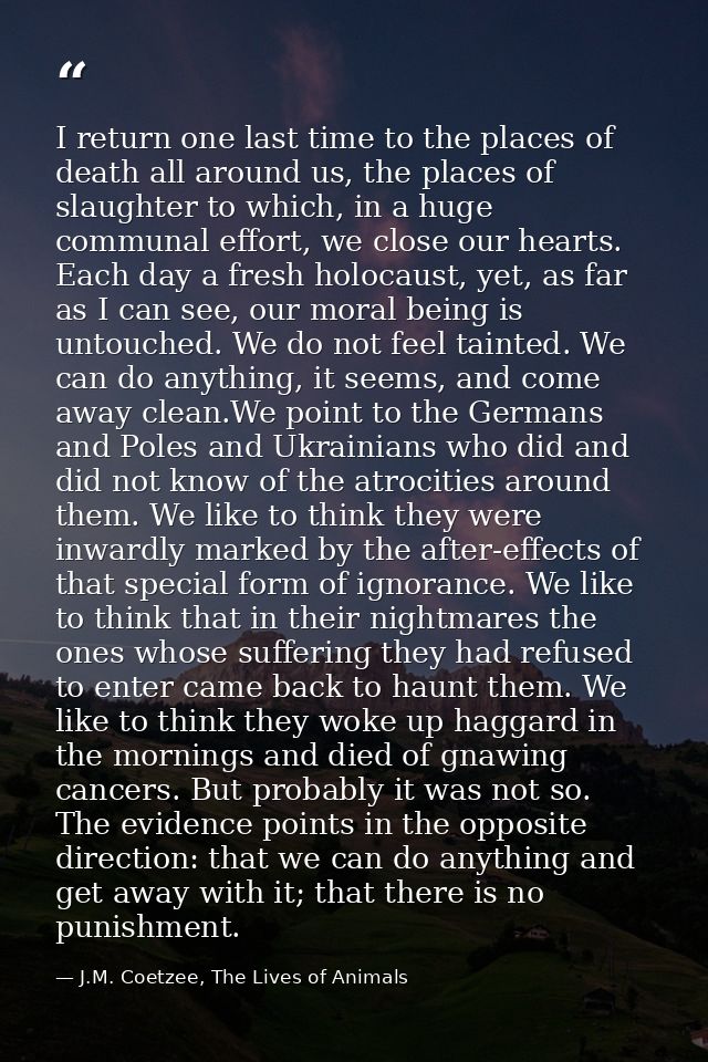 I return one last time to the places of death all around us, the places of slaughter to which, in a huge communal effort — J.M. Coetzee, The Lives of Animals