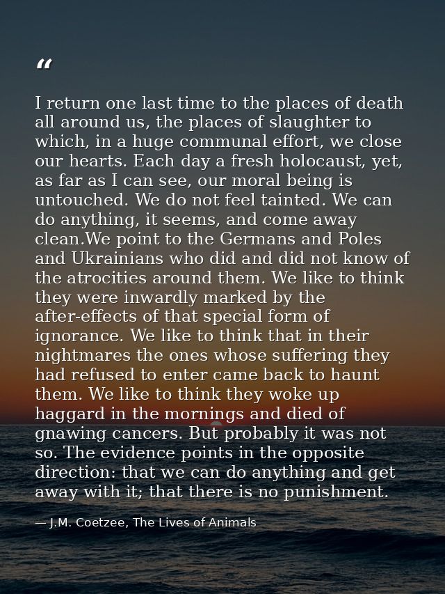 I return one last time to the places of death all around us, the places of slaughter to which, in a huge communal effort — J.M. Coetzee, The Lives of Animals