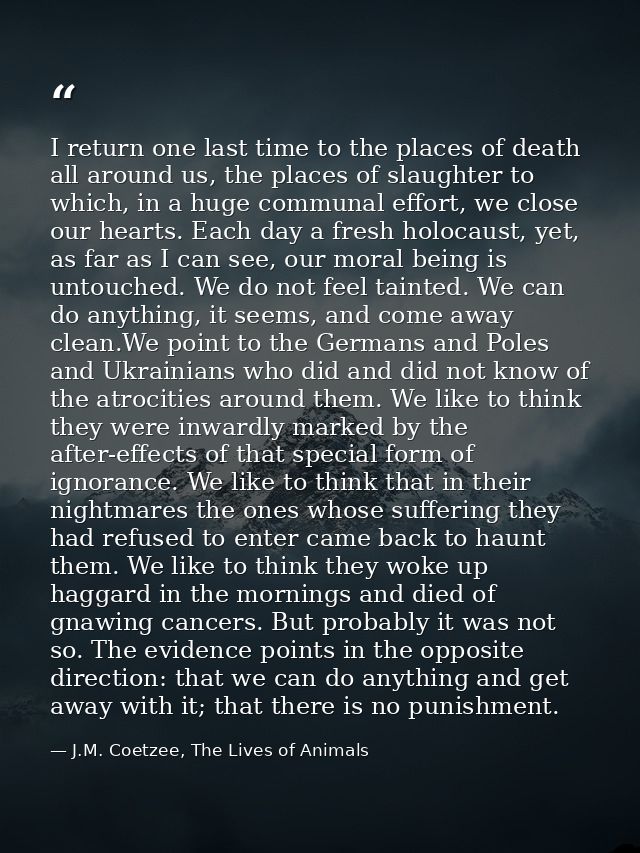 I return one last time to the places of death all around us, the places of slaughter to which, in a huge communal effort — J.M. Coetzee, The Lives of Animals