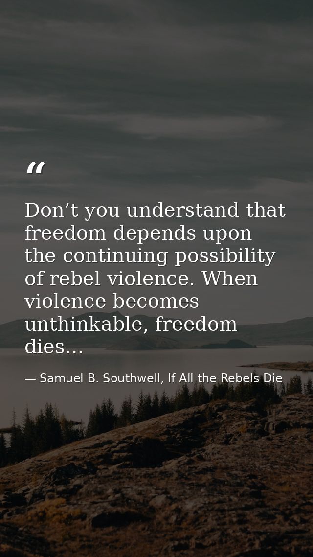 Don’t you understand that freedom depends upon the continuing possibility of rebel violence. When violence becomes unthi — Samuel B. Southwell, If All the Rebels Die