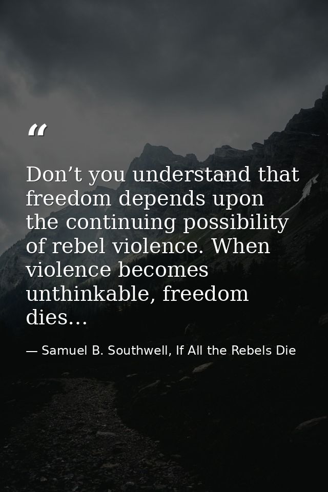 Don’t you understand that freedom depends upon the continuing possibility of rebel violence. When violence becomes unthi — Samuel B. Southwell, If All the Rebels Die